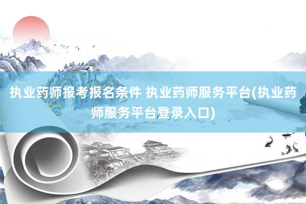 执业药师报考报名条件 执业药师服务平台(执业药师服务平台登录