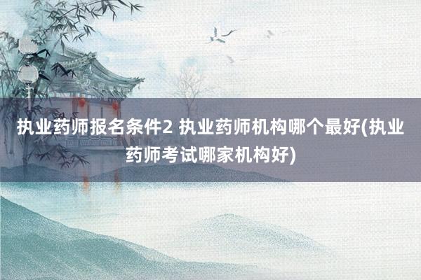 执业药师报名条件2 执业药师机构哪个最好(执业药师考试哪家机