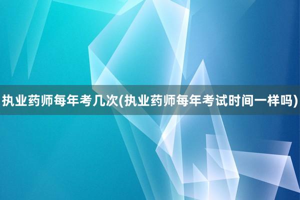 执业药师每年考几次(执业药师每年考试时间一样吗)