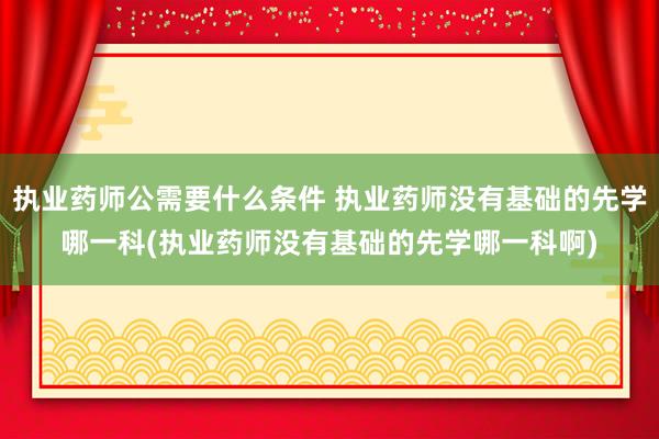 执业药师公需要什么条件 执业药师没有基础的先学哪一科(执业药
