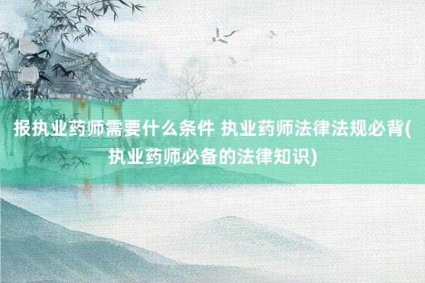 报执业药师需要什么条件 执业药师法律法规必背(执业药师必备的