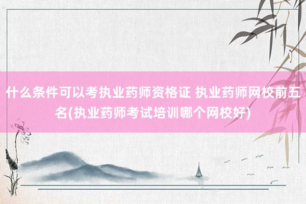 什么条件可以考执业药师资格证 执业药师网校前五名(执业药师考