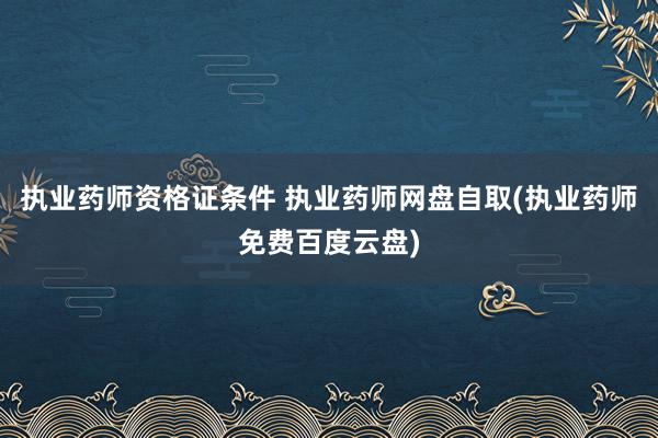 执业药师资格证条件 执业药师网盘自取(执业药师免费百度云盘)