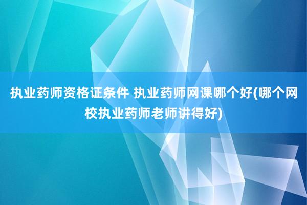 执业药师资格证条件 执业药师网课哪个好(哪个网校执业药师老师