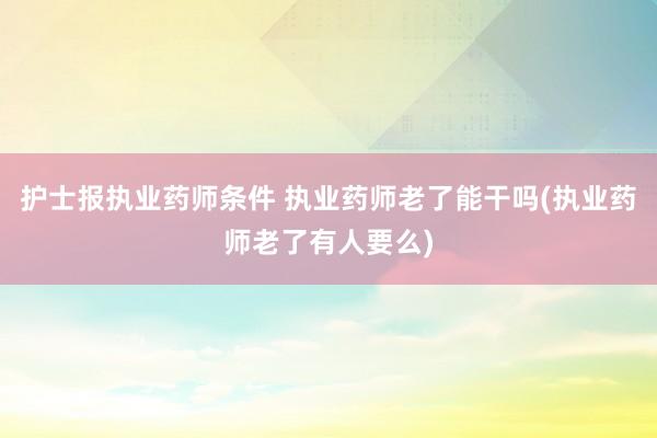 护士报执业药师条件 执业药师老了能干吗(执业药师老了有人要么)
