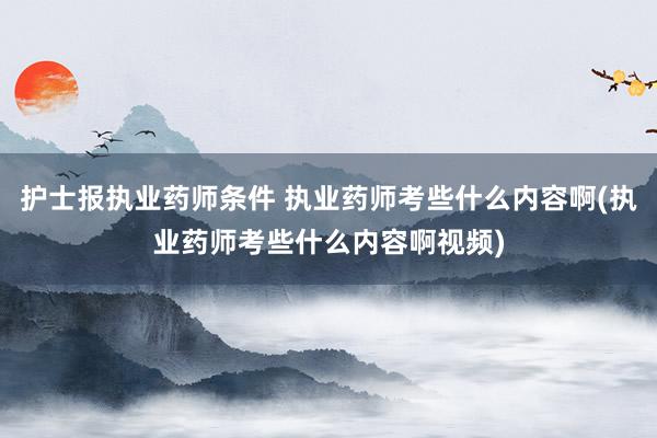 护士报执业药师条件 执业药师考些什么内容啊(执业药师考些什么内容啊视频)