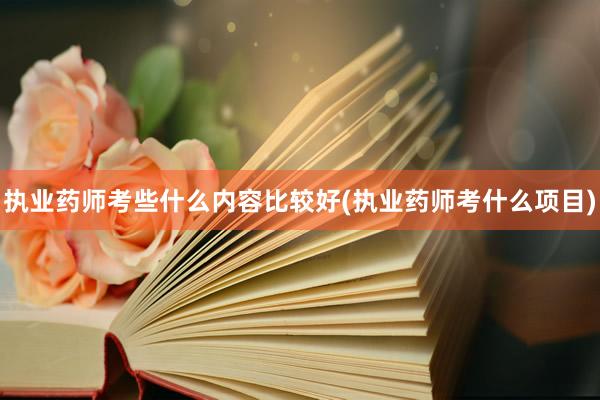 执业药师考些什么内容比较好(执业药师考什么项目)