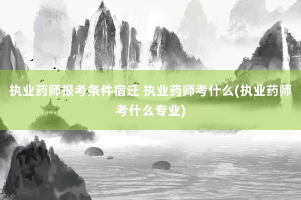 执业药师报考条件宿迁 执业药师考什么(执业药师考什么专业)