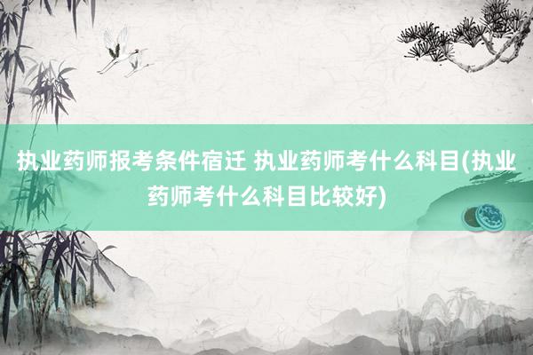 执业药师报考条件宿迁 执业药师考什么科目(执业药师考什么科目
