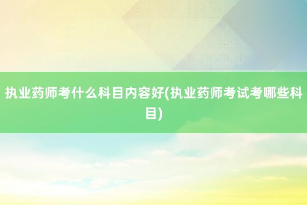 执业药师考什么科目内容好(执业药师考试考哪些科目)