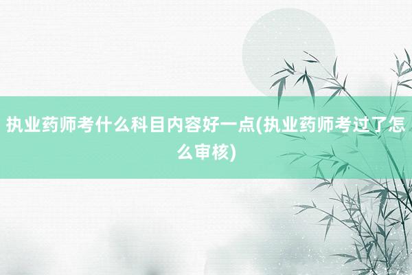 执业药师考什么科目内容好一点(执业药师考过了怎么审核)