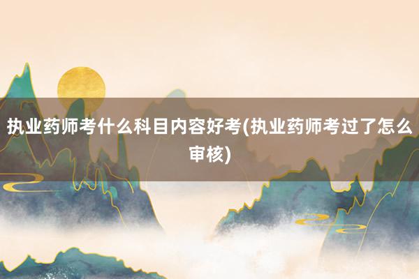 执业药师考什么科目内容好考(执业药师考过了怎么审核)
