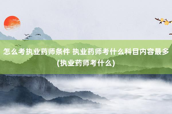 怎么考执业药师条件 执业药师考什么科目内容最多(执业药师考什