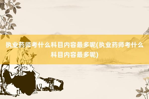 执业药师考什么科目内容最多呢(执业药师考什么科目内容最多呢)