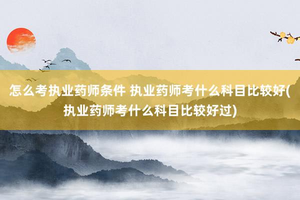 怎么考执业药师条件 执业药师考什么科目比较好(执业药师考什么
