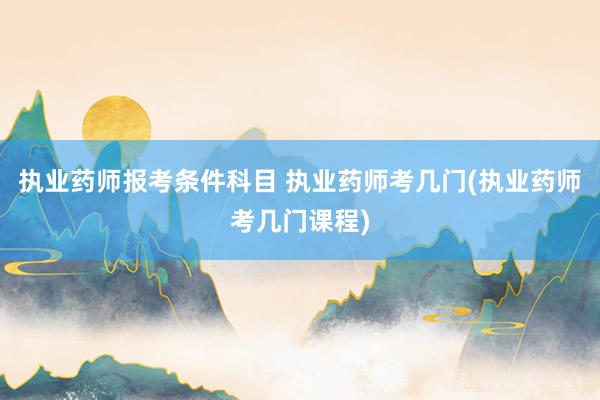执业药师报考条件科目 执业药师考几门(执业药师考几门课程)