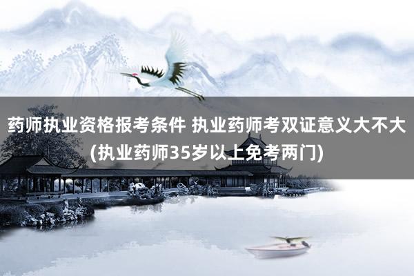 药师执业资格报考条件 执业药师考双证意义大不大(执业药师35