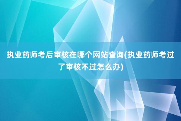 执业药师考后审核在哪个网站查询(执业药师考过了审核不过怎么办