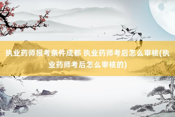 执业药师报考条件成都 执业药师考后怎么审核(执业药师考后怎么