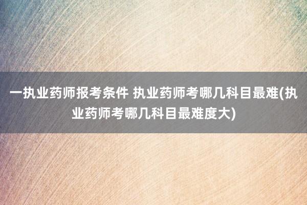 一执业药师报考条件 执业药师考哪几科目最难(执业药师考哪几科