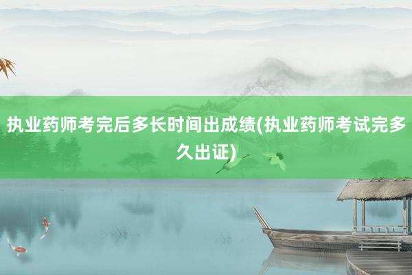 执业药师考完后多长时间出成绩(执业药师考试完多久出证)