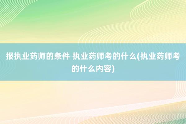 报执业药师的条件 执业药师考的什么(执业药师考的什么内容)