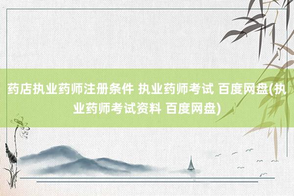 药店执业药师注册条件 执业药师考试 百度网盘(执业药师考试资料 百度网盘)