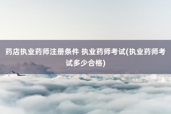 药店执业药师注册条件 执业药师考试(执业
