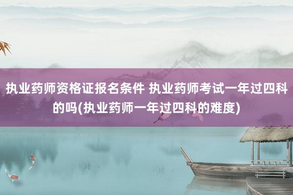 执业药师资格证报名条件 执业药师考试一年过四科的吗(执业药师