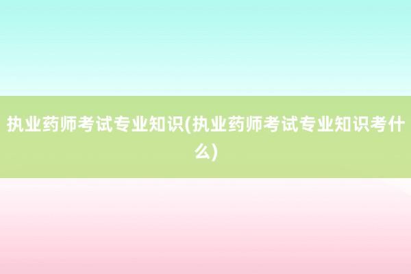 执业药师考试专业知识(执业药师考试专业知识考什么)
