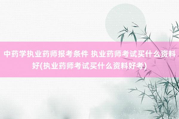 中药学执业药师报考条件 执业药师考试买什么资料好(执业药师考
