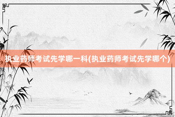 执业药师考试先学哪一科(执业药师考试先学哪个)