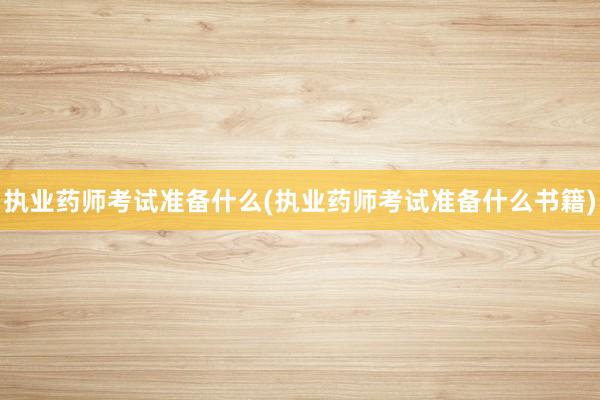 执业药师考试准备什么(执业药师考试准备什么书籍)