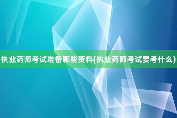 执业药师考试准备哪些资料(执业药师考试要考什么)