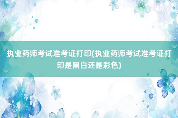执业药师考试准考证打印(执业药师考试准考证打印是黑白还是彩色