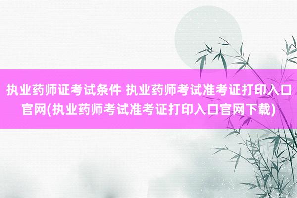 执业药师证考试条件 执业药师考试准考证打印入口官网(执业药师