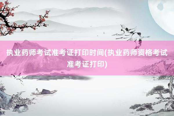执业药师考试准考证打印时间(执业药师资格考试准考证打印)