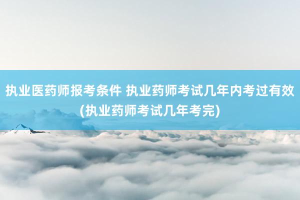 执业医药师报考条件 执业药师考试几年内考过有效(执业药师考试