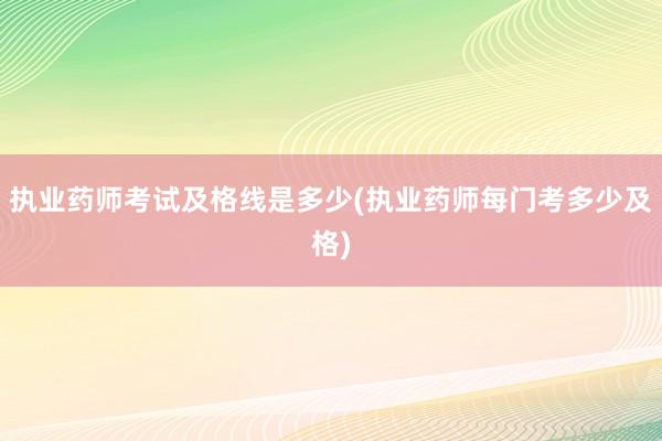 执业药师考试及格线是多少(执业药师每门考多少及格)