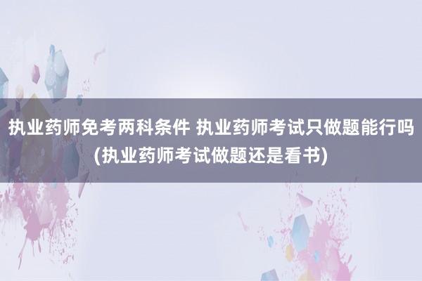 执业药师免考两科条件 执业药师考试只做题能行吗(执业药师考试