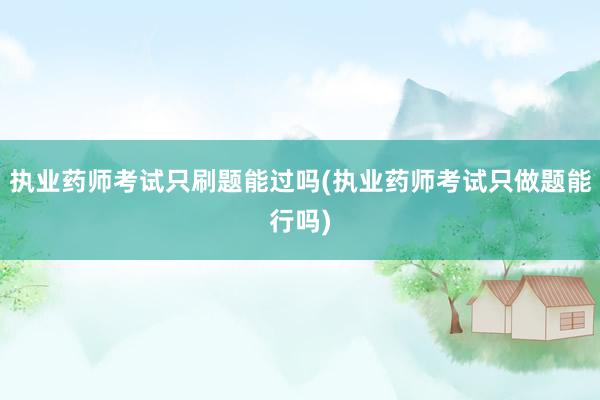 执业药师考试只刷题能过吗(执业药师考试只做题能行吗)