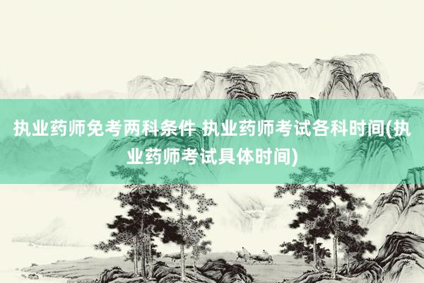 执业药师免考两科条件 执业药师考试各科时间(执业药师考试具体