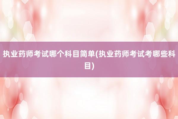 执业药师考试哪个科目简单(执业药师考试考哪些科目)