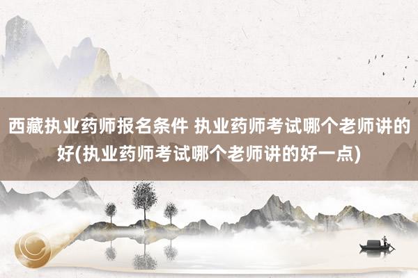 西藏执业药师报名条件 执业药师考试哪个老师讲的好(执业药师考