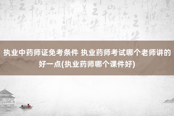 执业中药师证免考条件 执业药师考试哪个老师讲的好一点(执业药