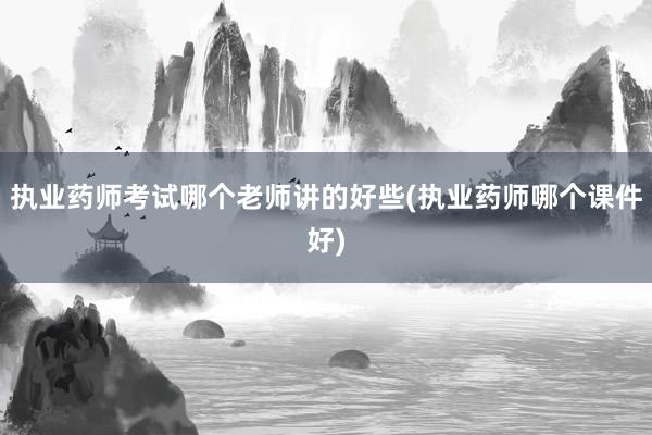 执业药师考试哪个老师讲的好些(执业药师哪个课件好)