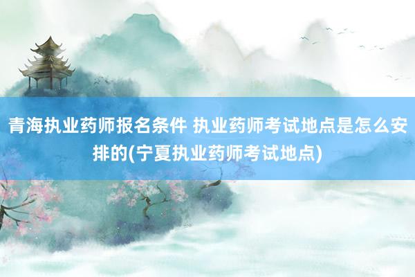 青海执业药师报名条件 执业药师考试地点是怎么安排的(宁夏执业