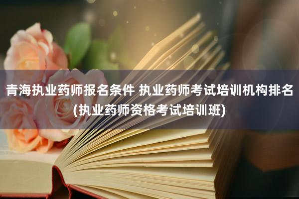 青海执业药师报名条件 执业药师考试培训机构排名(执业药师资格