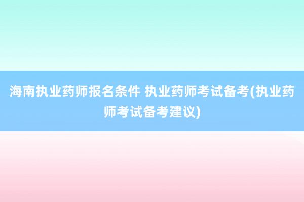 海南执业药师报名条件 执业药师考试备考(执业药师考试备考建议