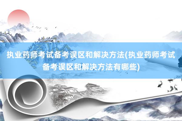 执业药师考试备考误区和解决方法(执业药师考试备考误区和解决方